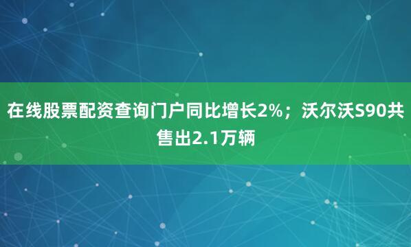 在线股票配资查询门户同比增长2%；沃尔沃S90共售出2.1万辆