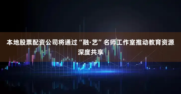 本地股票配资公司将通过“融·艺”名师工作室推动教育资源深度共享
