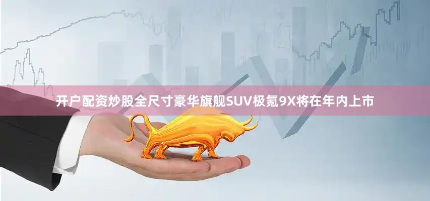 开户配资炒股全尺寸豪华旗舰SUV极氪9X将在年内上市