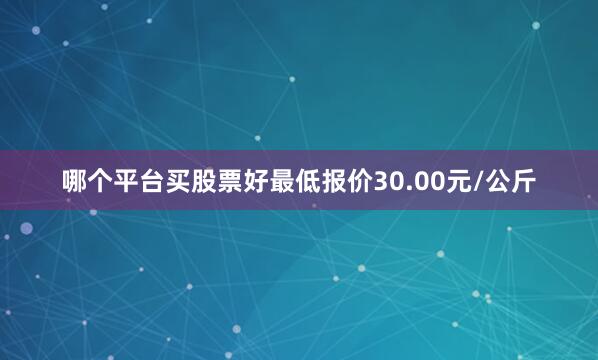 哪个平台买股票好最低报价30.00元/公斤