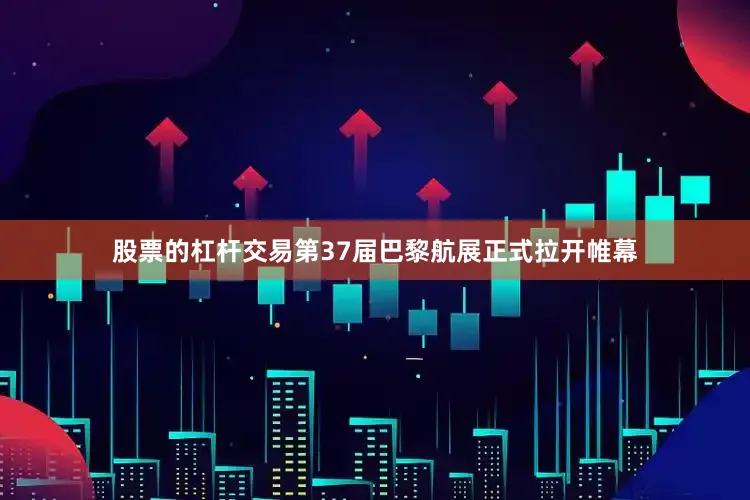 股票的杠杆交易第37届巴黎航展正式拉开帷幕