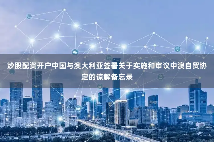 炒股配资开户中国与澳大利亚签署关于实施和审议中澳自贸协定的谅解备忘录