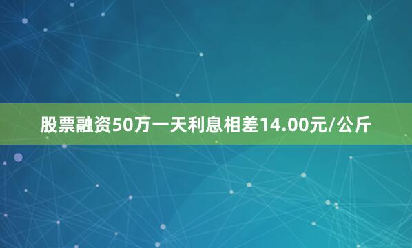股票融资50万一天利息相差14.00元/公斤