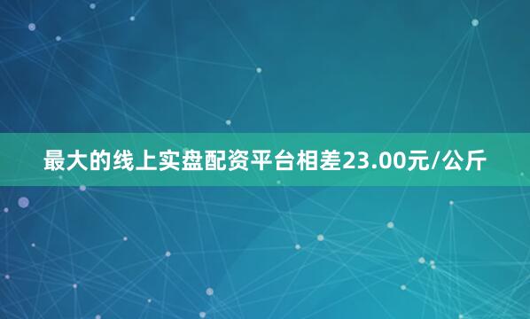 最大的线上实盘配资平台相差23.00元/公斤