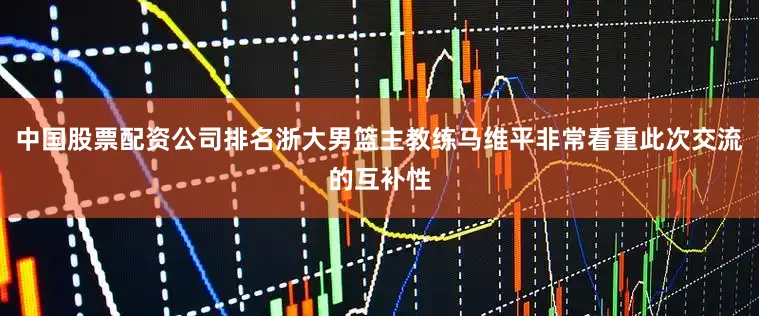 中国股票配资公司排名浙大男篮主教练马维平非常看重此次交流的互补性