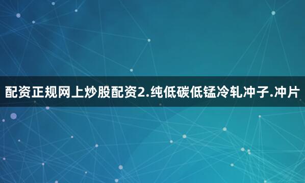 配资正规网上炒股配资2.纯低碳低锰冷轧冲子.冲片