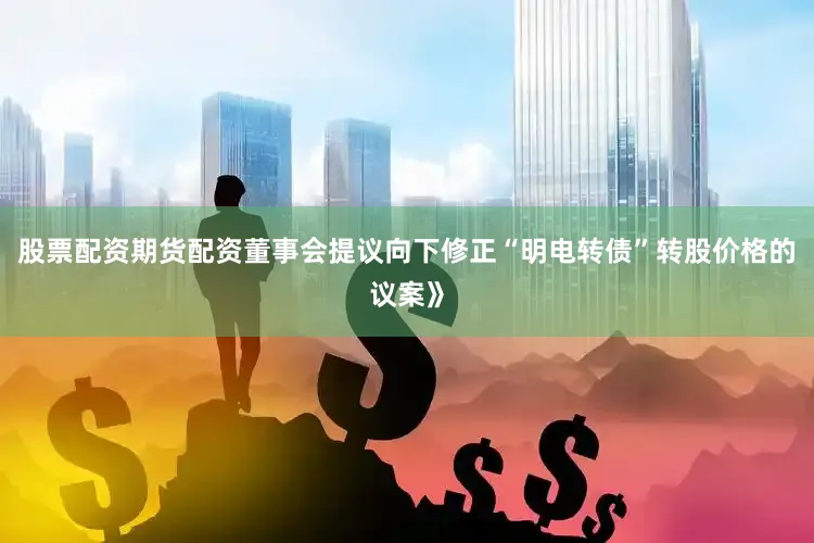 股票配资期货配资董事会提议向下修正“明电转债”转股价格的议案》