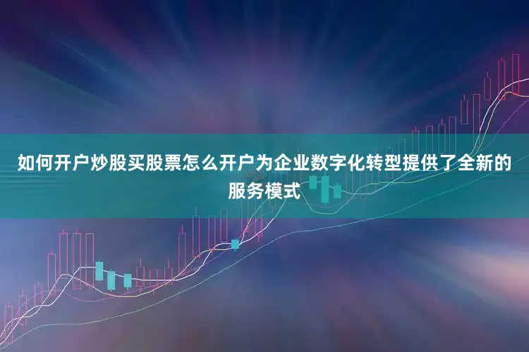 如何开户炒股买股票怎么开户为企业数字化转型提供了全新的服务模式
