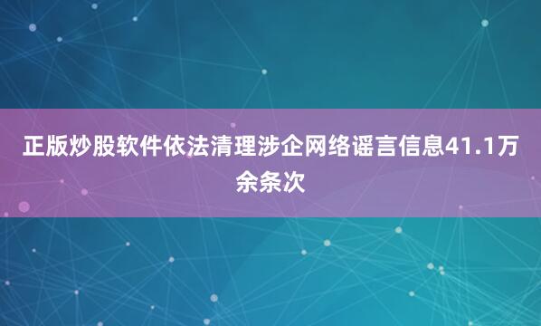 正版炒股软件依法清理涉企网络谣言信息41.1万余条次