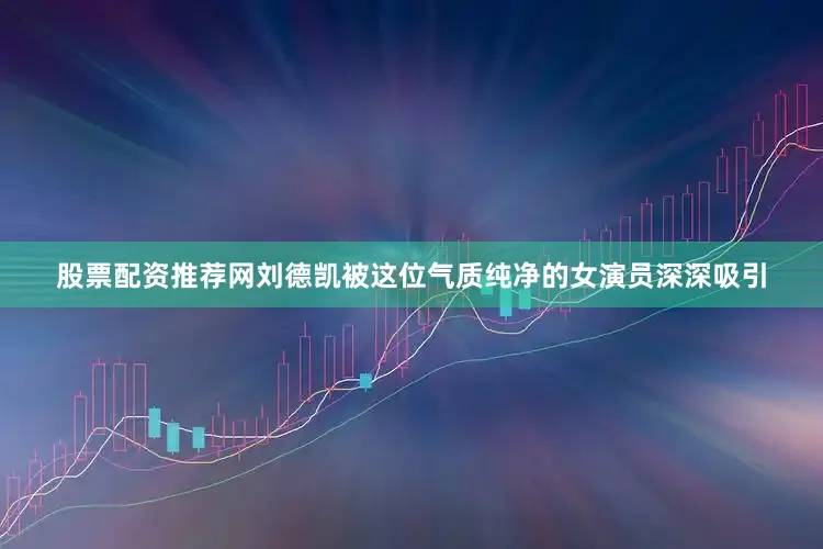 股票配资推荐网刘德凯被这位气质纯净的女演员深深吸引