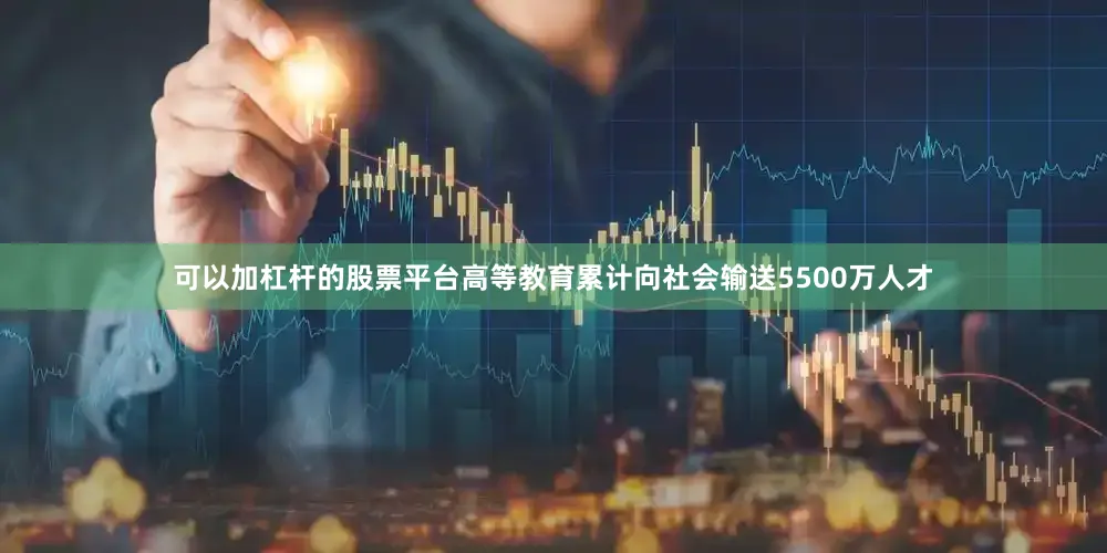 可以加杠杆的股票平台高等教育累计向社会输送5500万人才