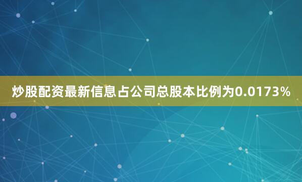 炒股配资最新信息占公司总股本比例为0.0173%
