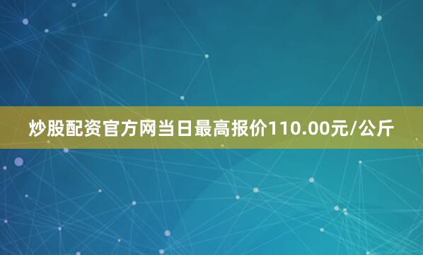 炒股配资官方网当日最高报价110.00元/公斤