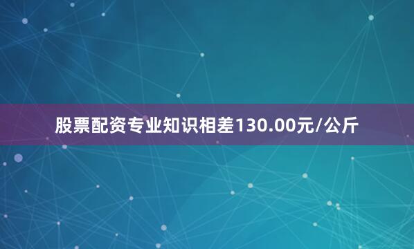 股票配资专业知识相差130.00元/公斤