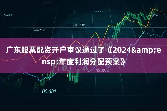 广东股票配资开户审议通过了《2024 年度利润分配预案》